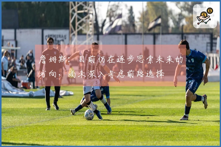 詹姆斯：目前仍在逐步思索未来的方向，尚未深入考虑前路选择