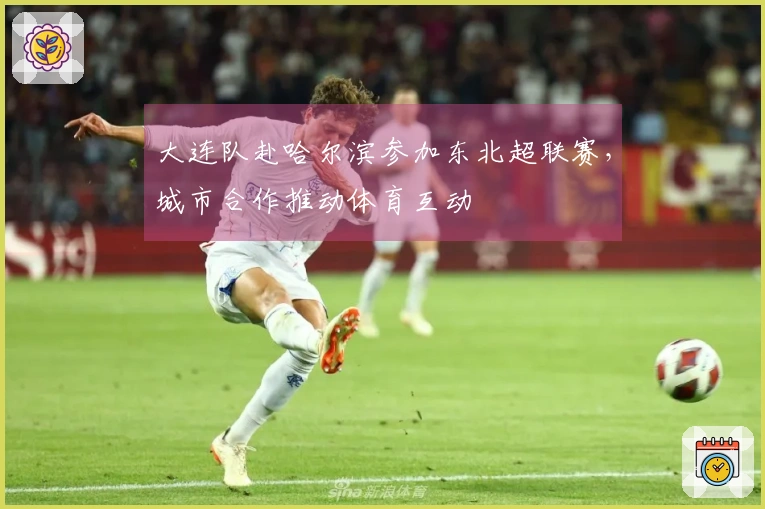 大连队赴哈尔滨参加东北超联赛，城市合作推动体育互动