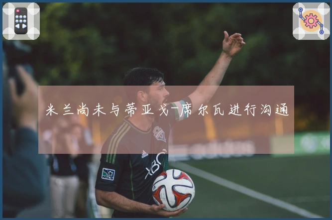 米兰尚未与蒂亚戈-席尔瓦进行沟通